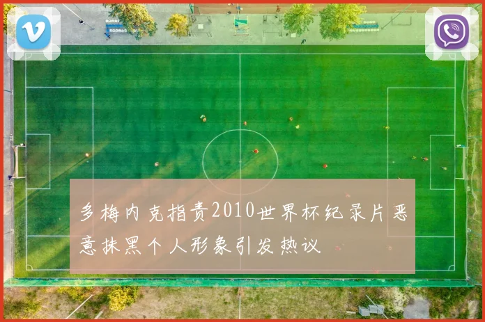 多梅内克指责2010世界杯纪录片恶意抹黑个人形象引发热议