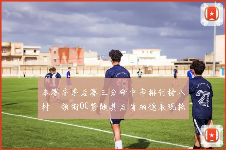 本赛季季后赛三分命中率排行榜八村塁领衔OG紧随其后肯纳德表现抢眼