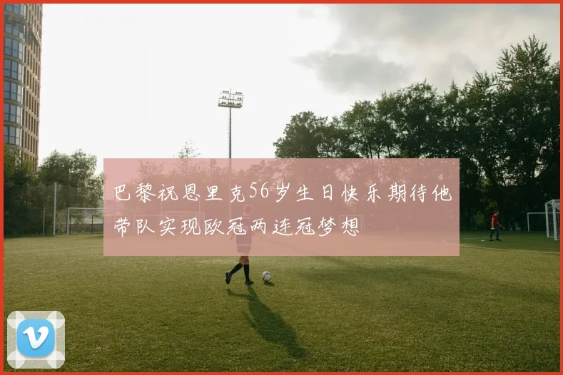 巴黎祝恩里克56岁生日快乐期待他带队实现欧冠两连冠梦想