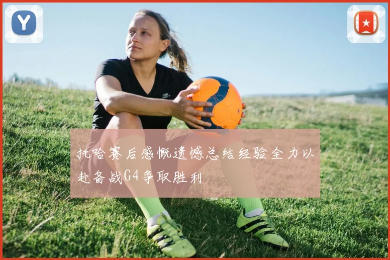 托哈赛后感慨遗憾总结经验全力以赴备战G4争取胜利