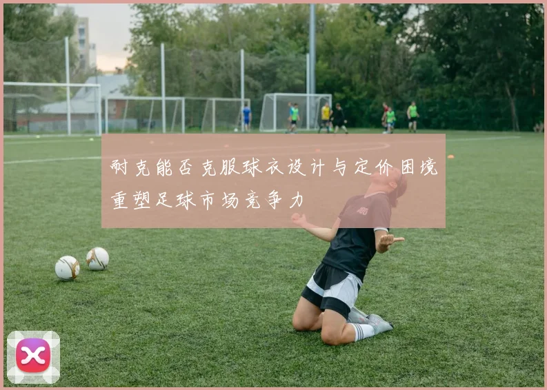 耐克能否克服球衣设计与定价困境重塑足球市场竞争力