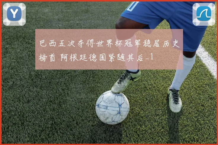 巴西五次夺得世界杯冠军稳居历史榜首 阿根廷德国紧随其后_1