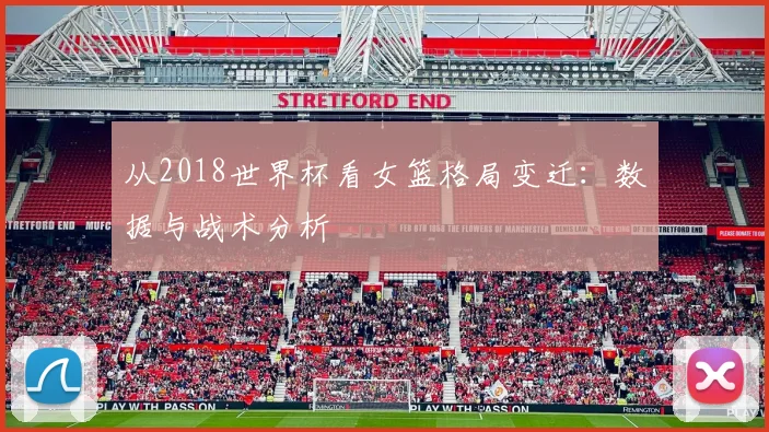 从2018世界杯看女篮格局变迁：数据与战术分析